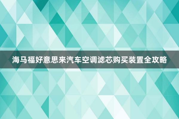 海马福好意思来汽车空调滤芯购买装置全攻略